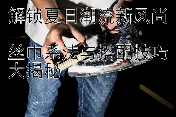 解锁夏日潮流新风尚  
丝巾系法与搭配技巧大揭秘